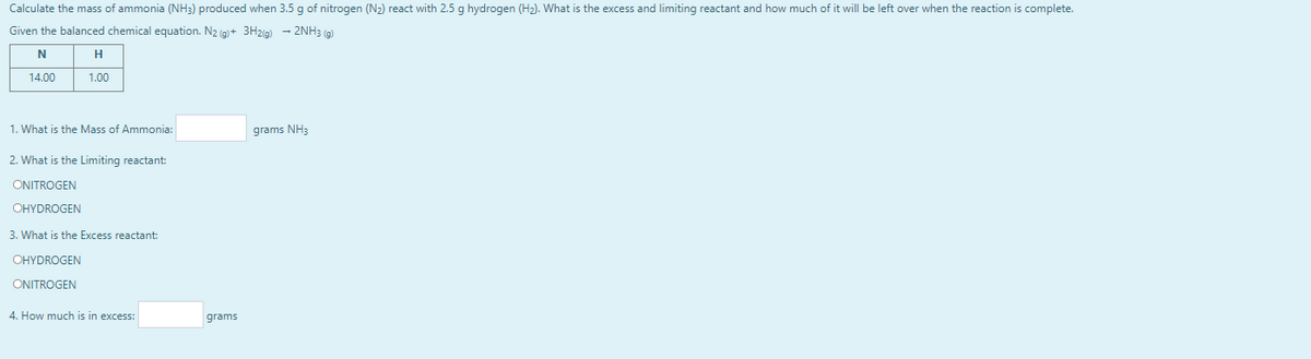 Calculate the mass of ammonia (NH3) produced when 3.5 g of nitrogen (N2) react with 2.5 g hydrogen (H2). What is the excess and limiting reactant and how much of it will be left over when the reaction is complete.
Given the balanced chemical equation. N2 (g)+ 3H2ig) – 2NH3 (g)
H
14.00
1.00
1. What is the Mass of Ammonia:
grams NH3
2. What is the Limiting reactant:
ONITROGEN
OHYDROGEN
3. What is the Excess reactant:
OHYDROGEN
ONITROGEN
4. How much is in excess:
grams
