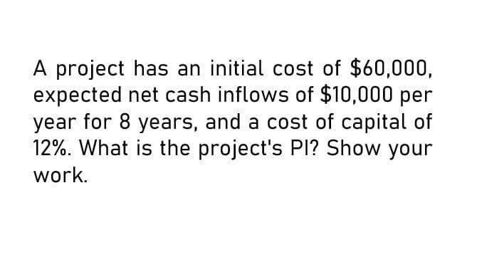 A project has an initial cost of $60,000,
expected net cash inflows of $10,000 per
year for 8 years, and a cost of capital of
12%. What is the project's PI? Show your
work.