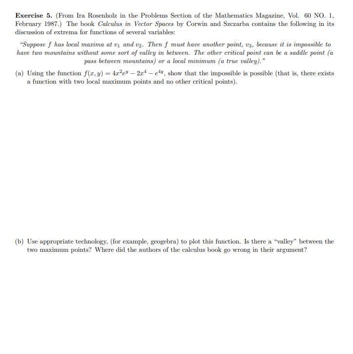 Exercise 5. (From Ira Rosenholz in the Problems Section of the Mathematics Magazine, Vol. 60 NO. 1,
February 1987.) The book Calculus in Vector Spaces by Corwin and Szczarba contains the following in its
discussion of extrema for functions of several variables:
"Suppose f has local marima at vi and v2. Then f must have another point, v3, because it is impossible to
have two mountains without some sort of valley in between. The other critical point can be a saddle point (a
pass between mountains) or a local minimum (a true valley)."
(a) Using the function f(r, y) = 4r?e – 2r - ety, show that the impossible is possible (that is, there exists
a function with two local maximum points and no other critical points).
(b) Use appropriate technology. (for example, geogebra) to plot this function. Is there a "valley" between the
two maximum points? Where did the authors of the calculus book go wrong in their argument?
