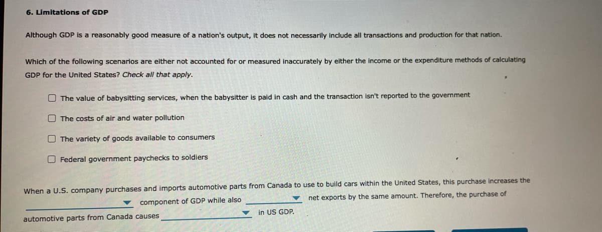 6. Limitations of GDP
Although GDP is a reasonably good measure of a nation's output, it does not necessarily include all transactions and production for that nation.
Which of the following scenarios are either not accounted for or measured inaccurately by either the income or the expenditure methods of calculating
GDP for the United States? Check all that apply.
O The value of babysitting services, when the babysitter is paid in cash and the transaction isn't reported to the government
O The costs of air and water pollution
O The variety of goods available to consumers
O Federal government paychecks to soldiers
When a U.S. company purchases and imports automotive parts from Canada to use to build cars within the United States, this purchase increases the
net exports by the same amount. Therefore, the purchase of
component of GDP while also
in US GDP.
automotive parts from Canada causes
