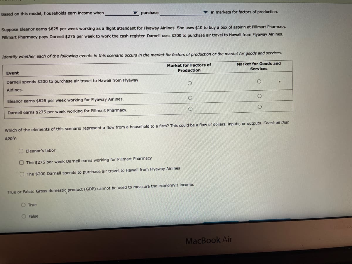 Based on this model, households earn income when
- purchase
in markets for factors of production.
Suppose Eleanor earns $625 per week working as a flight attendant for Flyaway Airlines. She uses $10 to buy a box of aspirin at Pillmart Pharmacy.
Pillmart Pharmacy pays Darnell $275 per week to work the cash register. Darnell uses $200 to purchase air travel to Hawail from Flyaway Airlines.
Identify whether each of the following events in this scenario occurs in the market for factors of production or the market for goods and services.
Market for Factors of
Market for Goods and
Services
Event
Production
Darnell spends $200 to purchase air travel to Hawaii from Flyaway
Airlines.
Eleanor earns $625 per week working for Flyaway Airlines.
Darnell earns $275 per week working for Pillmart Pharmacy.
Which of the elements of this scenario represent a flow from a household to a firm? This could be a flow of dollars, inputs, or outputs. Check all that
apply.
O Eleanor's labor
O The $275 per week Darnell earns working for Pillmart Pharmacy
O The $200 Darnell spends to purchase air travel to Hawaii from Flyaway Airlines
True or False: Gross domestic product (GDP) cannot be used to measure the economy's income.
O True
O False
MacBook Air
