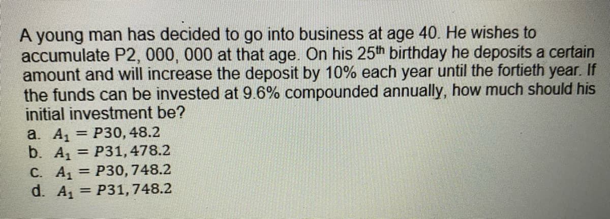 A young man has decided to go into business at age 40. He wishes to
accumulate P2, 000, 000 at that age. On his 25th birthday he deposits a certain
amount and will increase the deposit by 10% each year until the fortieth year. If
the funds can be invested at 9.6% compounded annually, how much should his
initial investment be?
a. A, = P30, 48.2
b. A = P31,478.2
C. A
d. A,
%3D
%3D
P30, 748.2
= P31, 748.2
