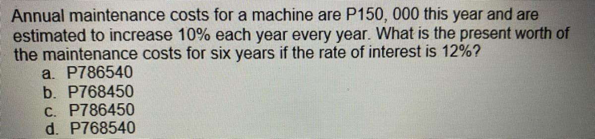 Annual maintenance costs for a machine are P150, 000 this year and are
estimated to increase 10% each year every year. What is the present worth of
the maintenance costs for six years if the rate of interest is 12%?
a. P786540
b. P768450
C. P786450
d. P768540
