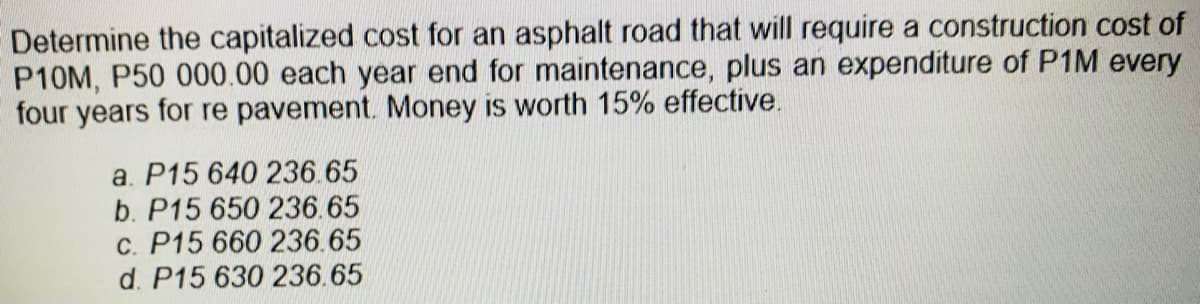 Determine the capitalized cost for an asphalt road that will require a construction cost of
P10M, P50 000.00 each year end for maintenance, plus an expenditure of P1M every
four years for re pavement. Money is worth 15% effective.
a. P15 640 236.65
b. P15 650 236.65
c. P15 660 236.65
d. P15 630 236.65
