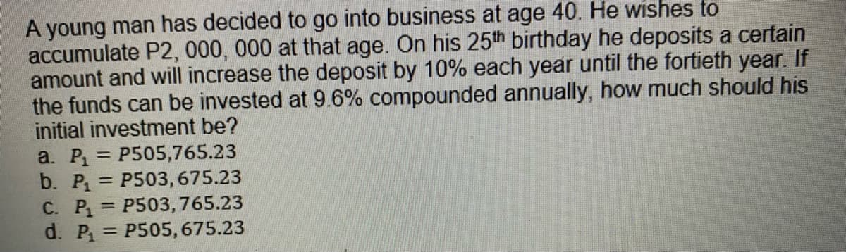 A young man has decided to go into business at age 40. He wishes to
accumulate P2, 000, 000 at that age. On his 25th birthday he deposits a certain
amount and will increase the deposit by 10% each year until the fortieth year. If
the funds can be invested at 9.6% compounded annually, how much should his
initial investment be?
a. P = P505,765.23
b. P, = P503,675.23
С. Р.
d. P = P505, 675.23
%3D
P503,765.23
