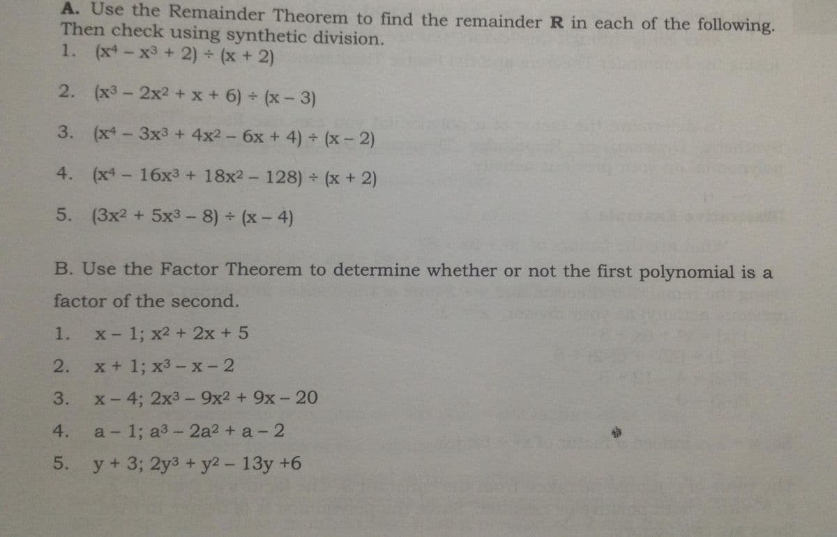 A. Use the Remainder Theorem to find the remainder R in each of the following.
Then check using synthetic division.
1. (x- x3 + 2) + (x + 2)
2.
(x3-2x2 + x + 6) (x-3)
3. (x-3x3 + 4x2 - 6x + 4) (x- 2)
4. (x-16x3 + 18x2- 128) (x + 2)
5. (3x2 + 5x3-8) (x- 4)
B. Use the Factor Theorem to determine whether or not the first polynomial is a
factor of the second.
1.
X- 1; x2 + 2x + 5
2.
x+1; х3 - х-2
x-4; 2x3- 9x2 + 9x - 20
3.
4.
a 1; a3-2a2 + a- 2
5. y+ 3; 2y3 + y2 - 13y +6
