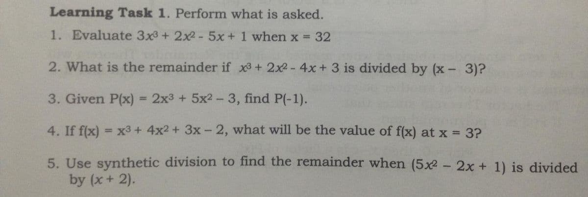 Learning Task 1. Perform what is asked.
1. Evaluate 3x3+ 2x2-5x+1 when x = 32
%3D
2. What is the remainder if x3+ 2x2-4x+ 3 is divided by (x - 3)?
3. Given P(x) = 2x3 + 5x2- 3, find P(-1).
%3D
4. If f(x) = x3+ 4x2 + 3x- 2, what will be the value of f(x) at x 3?
%3D
5. Use synthetic division to find the remainder when (5x2 - 2x + 1) is divided
by (x+ 2).
