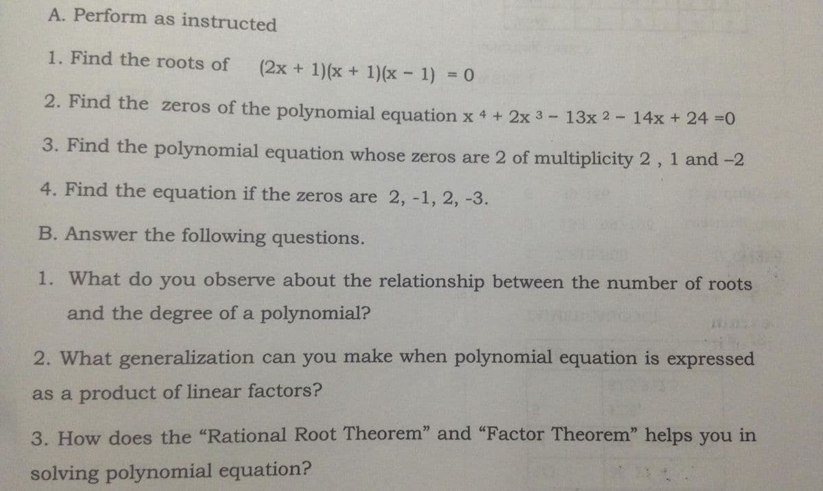 A. Perform as instructed
1. Find the roots of
(2x + 1)(x + 1)(x - 1) = 0
2. Find the zeros of the polynomial equation x 4 + 2x 3- 13x 2- 14x + 24 =0
3. Find the polynomial equation whose zeros are 2 of multiplicity 2, 1 and -2
4. Find the equation if the zeros are 2, -1, 2, -3.
B. Answer the following questions.
1. What do you observe about the relationship between the number of roots
and the degree of a polynomial?
2. What generalization can you make when polynomial equation is expressed
as a product of linear factors?
3. How does the "Rational Root Theorem" and "Factor Theorem" helps you in
solving polynomial equation?
