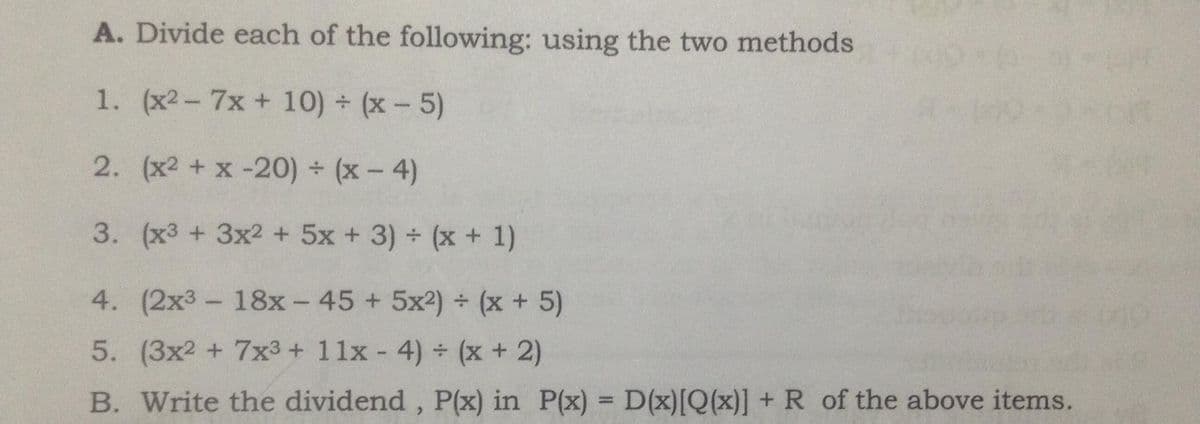 A. Divide each of the following: using the two methods
1. (x2- 7x + 10) (x- 5)
2. (x2 + x -20) (x- 4)
3. (x3 + 3x2 +5x +3) + (x + 1)
4. (2x3- 18x- 45 + 5x2) (x + 5)
5. (3x2 + 7x3 + 11x 4) (x + 2)
B. Write the dividend, P(x) in P(x) = D(x)[Q(x)] + R of the above items.
%3D
