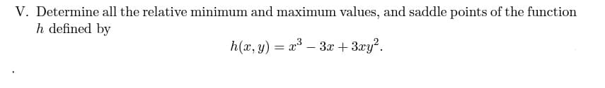 V. Determine all the relative minimum and maximum values, and saddle points of the function
h defined by
h(x, y) = x – 3x + 3xy?.
