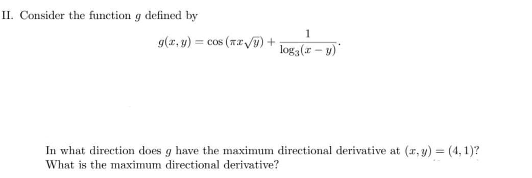II. Consider the function g defined by
1
g(x, y)
= cos (Tx y) +
log3(x – y)'
In what direction does g have the maximum directional derivative at (x, y) = (4, 1)?
What is the maximum directional derivative?
