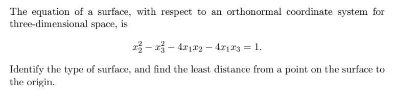 The equation of a surface, with respect to an orthonormal coordinate system for
three-dimensional space, is
a3 – 13 – 4x1x2 – 4x1x3 = 1.
Identify the type of surface, and find the least distance from a point on the surface to
the origin.
