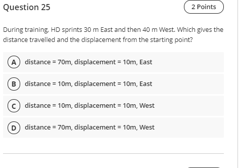 Question 25
2 Points
During training, HD sprints 30 m East and then 40 m West. Which gives the
distance travelled and the displacement from the starting point?
A distance = 70m, displacement = 10m, East
B distance = 10m, displacement = 10m, East
(c) distance = 10m, displacement = 10m, West
D distance = 70m, displacement = 10m, West
