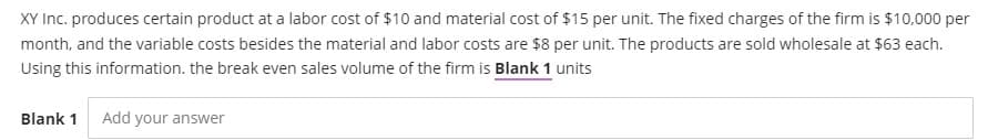 XY Inc. produces certain product at a labor cost of $10 and material cost of $15 per unit. The fixed charges of the firm is $10,000 per
month, and the variable costs besides the material and labor costs are $8 per unit. The products are sold wholesale at $63 each.
Using this information. the break even sales volume of the firm is Blank 1 units
Blank 1 Add your answer
