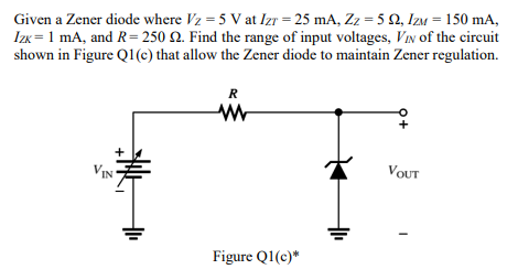 Given a Zener diode where Vz = 5 V at Izr = 25 mA, Zz = 5 2, Izm = 150 mA,
Izk = 1 mA, and R= 250 Q. Find the range of input voltages, VIn of the circuit
shown in Figure Q1(c) that allow the Zener diode to maintain Zener regulation.
R
VIN
VOUT
Figure Q1(c)*
