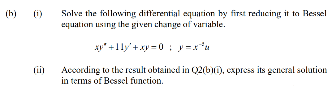 (b)
(i)
Solve the following differential equation by first reducing it to Bessel
equation using the given change of variable.
ху" +11у'+ ху %3D0 ; у-х*и
x °u
(ii)
According to the result obtained in Q2(b)(i), express its general solution
in terms of Bessel function.
