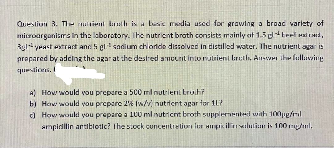 Question 3. The nutrient broth is a basic media used for growing a broad variety of
microorganisms in the laboratory. The nutrient broth consists mainly of 1.5 gL-1 beef extract,
3gL yeast extract and 5 gL sodium chloride dissolved in distilled water. The nutrient agar is
prepared by adding the agar at the desired amount into nutrient broth. Answer the following
questions.
a) How would you prepare a 500 ml nutrient broth?
b) How would you prepare 2% (w/v) nutrient agar for 1L?
c) How would you prepare a 100 ml nutrient broth supplemented with 100ug/ml
ampicillin antibiotic? The stock concentration for ampicillin solution is 100 mg/ml.
