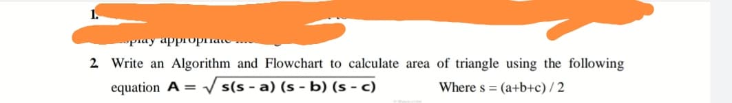 piay appropriate
2. Write an Algorithm and Flowchart to calculate area of triangle using the following
equation A = V s(s - a) (s - b) (s - c)
Where s = (a+b+c) / 2
