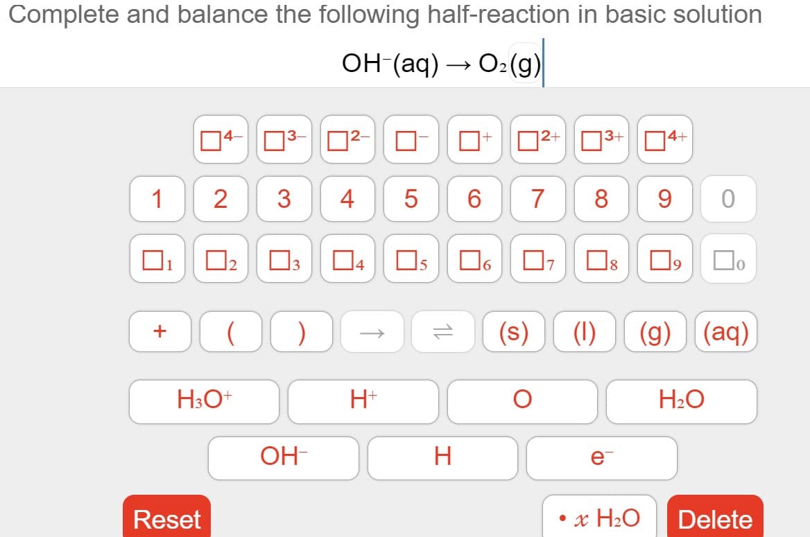 Complete and balance the following half-reaction in basic solution
OH-(aq) → O2(g)
04-
D2+03
4+
1
3
4
5
7
8
9
1
3
4
6.
7
8
9
(s)
(1)
(g) (aq)
H3O+
H+
H2O
OH-
e
Reset
x H2O
Delete
