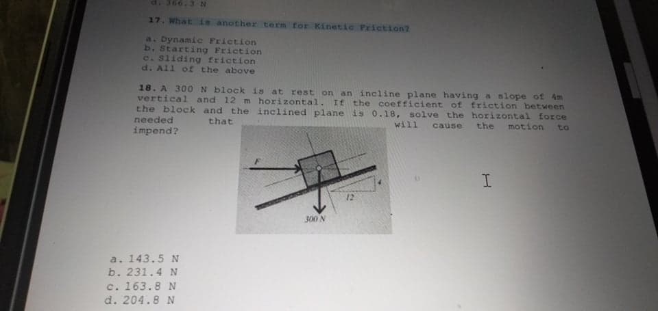 66.3 N
17. What is another term for Kinetic Friction?
a. Dynamic Friction
b. Starting Friction
c. Sliding friction
d. All of the above
18. A 300 N block is at rest on an incline plane having a slope of 4m
vertical and 12 m horizontal. If the coefficient of friction between
the block and the inclined plane is 0.18, solve the horizontal force
needed
that
will cause
the
motion to
impend?
I
12
300 N
a. 143.5 N
b. 231.4 N
c. 163.8 N
d. 204.8 N
