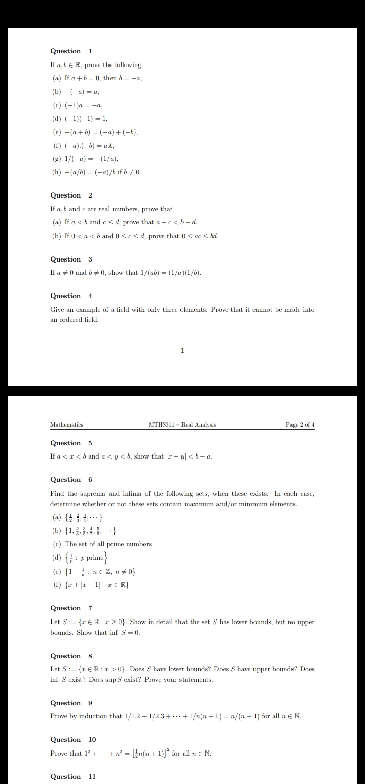 Question 1
If a, b eR, prove the following.
(a) If a + b = 0, then b = -a,
(b) — (-а) — а,
(c) (-1)a = -a,
(d) (-1)(-1) = 1,
(e) -(a + b) = (-a) + (-b),
(f) (-a).(-b) = a.b,
(g) 1/(-a) = -(1/a),
(h) -(a/b) = (-a)/b if b + 0.
Question 2
If a, b and c are real numbers, prove that
(a) If a <b and e< d, prove that a +c< b+d.
(b) If 0 < a < b and 0 <c< d, prove that 0 < ac < bd.
Question 3
If a +0 and b + 0, show that 1/(ab) = (1/a)(1/b).
Question 4
Give an example of a field with only three elements. Prove that it cannot be made into
an ordered field.
1
Mathematics
MTHS311 - Real Analysis
Page 2 of 4
Question 5
If a <r<b and a <y < b, show that |r – yl <b- a.
Question 6
Find the suprema and infima of the following sets, when these exists. In each case,
determine whether or not these sets contain maximum and/or minimum elements.
(a) {}. } }
(b) {1, }
(c) The set of all prime numbers
(d) { : P prime}
(e) {1 –: n€ Z, n + 0}
(f) {r + |r – 1| : r€ R}
Question 7
Let S:= {x € R : x 2 0}. Show in detail that the set S has lower bounds, but no upper
bounds. Show that inf S = 0.
Question 8
Let S:= {r € R:r > 0}. Does S have lower bounds? Does S have upper bounds? Does
inf S exist? Does sup S exist? Prove your statements.
Question 9
Prove by induction that 1/1.2+1/2.3 +..+1/n(n +1) = n/(n + 1) for all ne N.
Question 10
Prove that 13 + ...+n° = [}n(n +1)]* for all n e N.
Question 11
