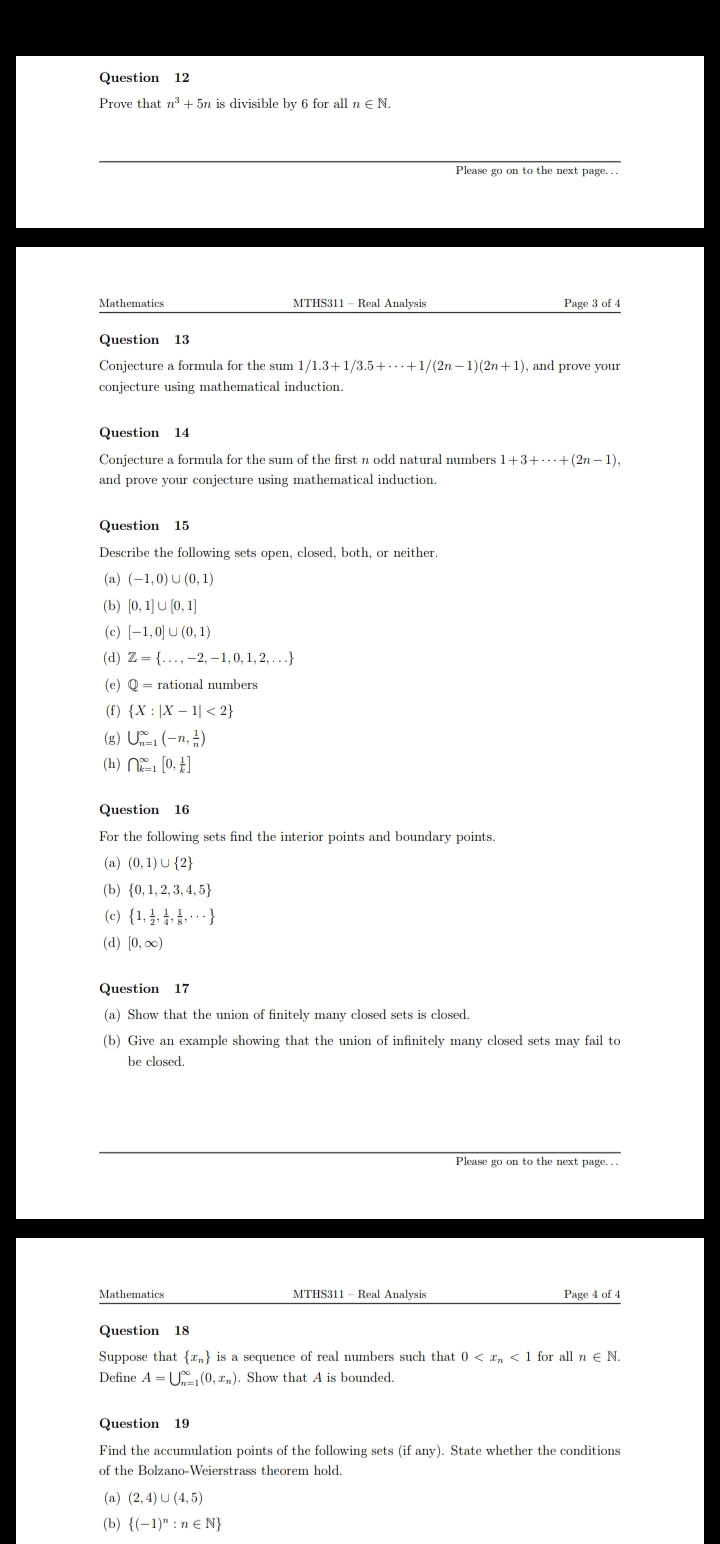 Question 12
Prove that n + 5n is divisible by 6 for all n€ N.
Please go on to the next page...
Mathematics
MTHS311 - Real Analysis
Page 3 of 4
Question 13
Conjecture a formula for the sum 1/1.3+1/3.5+..+1/(2n -1)(2n+1), and prove your
conjecture using mathematical induction.
Question 14
Conjecture a formula for the sum of the first n odd natural numbers 1+3+..+(2n – 1),
and prove your conjecture using mathematical induction.
Question 15
Describe the following sets open, closed, both, or neither.
(a) (-1,0) U (0, 1)
(b) (0, 1) U (0, 1)
(c) [-1,이u(0, 1)
(d) Z = {..., -2, -1,0, 1, 2, ...}
(e) Q = rational numbers
(f) {X : |X – 1| < 2}
(g) U (-n, )
(h) (0, E]
Question 16
For the following sets find the interior points and boundary points.
(a) (0, 1) U {2}
(b) {0,1, 2, 3, 4, 5}
(c) {1,4, 4. £ - - - }
(d) (0, 0)
Question 17
(a) Show that the union of finitely many closed sets is closed.
(b) Give an example showing that the union of infinitely many closed sets may fail to
be closed.
Please go on to the next page...
Mathematics
MTHS311 - Real Analysis
Page 4 of 4
Question 18
Suppose that {a,} is a sequence of real numbers such that 0 < r, < 1 for all n e N.
Define A = U(0, r,). Show that A is bounded.
Question 19
Find the accumulation points of the following sets (if any). State whether the conditions
of the Bolzano-Weierstrass theorem hold.
(a) (2,4) U (4, 5)
(b) {(-1)" : n € N}
