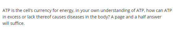 ATP is the cell's currency for energy, in your own understanding of ATP, how can ATP
in excess or lack thereof causes diseases in the body? A page and a half answer
will suffice.
