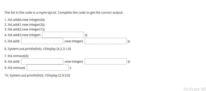 The list in the code is a myArrayList. Complete the code to get the correct output.
1. list.add(0,new Integer(4):
2. list.add(1.new Integer(3):
3. list.add(2.new Integer(1):
4. list.add(3.new Integer(
):
.new Integer(
5. list.add(
):
6. System.out.printin(list): //Display [4,2,3.1.0]
7. list.remove(0):
8. list.add(
.new Integer(
):
9. list.remove(
):
10. System.out.println(list): //Display [2.9,3,0]
Activate Wi
