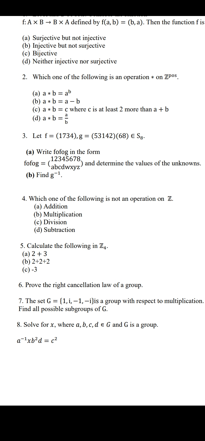 f: Ax B → B x A defined by f(a, b) = (b, a). Then the function f is
(a) Surjective but not injective
(b) Injective but not surjective
(c) Bijective
(d) Neither injective nor surjective
2. Which one of the following is an operation * on Zpos.
(a) a * b = ab
(b) а *b %3D а — b
(c) a * b = c where c is at least 2 more than a + b
(d) a * b =
3. Let f = (1734), g = (53142)(68) E S§g.
(a) Write fofog in the form
12345678,
abcdwxyz'
(b) Find g-1.
fofog
and determine the values of the unknowns.
4. Which one of the following is not an operation on Z.
(a) Addition
(b) Multiplication
(c) Division
(d) Subtraction
5. Calculate the following in Z4.
(a) 2 + 3
(b) 2+2+2
(c) -3
6. Prove the right cancellation law of a
group.
7. The set G =
{1, i, –1, –i}is a group with respect to multiplication.
Find all possible subgroups of G.
8. Solve for x, where a, b, c, d e G and G is a group.
a-1xb²d = c²
