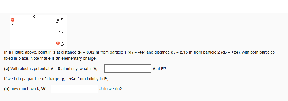 d1
P
41
In a Figure above, point P is at distance di = 6.62 m from particle 1 (91 = -4e) and distance d2 = 2.15 m from particle 2 (92 = +2e), with both particles
fixed in place. Note that e is an elementary charge.
(a) With electric potential V = 0 at infinity, what is Vp =
V at P?
If we bring a particle of charge q3 = +3e from infinity to P,
(b) how much work, W =
J do we do?
