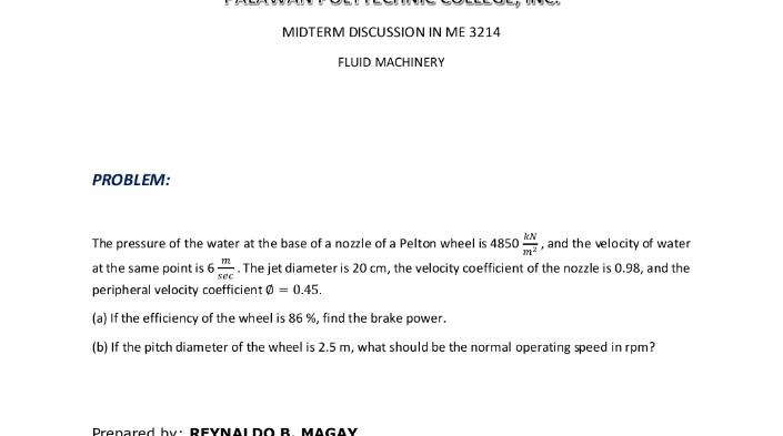 MIDTERM DISCUSSION IN ME 3214
FLUID MACHINERY
PROBLEM:
, and the velocity of water
at the same point is 6. The jet diameter is 20 cm, the velocity coefficient of the nozzle is 0.98, and the
kN
The pressure of the water at the base of a nozzle of a Pelton wheel is 4850
m?
peripheral velocity coefficient Ø = 0.45.
(a) If the efficiency of the wheel is 86 %, find the brake power.
(b) If the pitch diameter of the wheel is 2.5 m, what should be the normal operating speed in rpm?
Prenared hy: REYNALDO B. MAGAY
