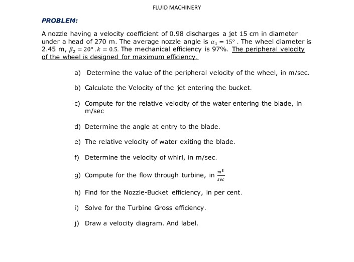 FLUID MACHINERY
PROBLEM:
A nozzle having a velocity coefficient of 0.98 discharges a jet 15 cm in diameter
under a head of 270 m. The average nozzle angle is a, = 15°. The wheel diameter is
2.45 m, B2 = 20°.k = 0.5. The mechanical efficiency is 97%. The peripheral velocity
of the wheel is designed for maximum efficiency.
a) Determine the value of the peripheral velocity of the wheel, in m/sec.
b) Calculate the Velocity of the jet entering the bucket.
c) Compute for the relative velocity of the water entering the blade, in
m/sec
d) Determine the angle at entry to the blade.
e) The relative velocity of water exiting the blade.
f) Determine the velocity of whirl, in m/sec.
g) Compute for the flow through turbine, in
sec
h) Find for the Nozzle-Bucket efficiency, in per cent.
i) Solve for the Turbine Gross efficiency.
j) Draw a velocity diagram. And label.
