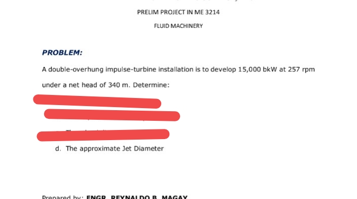 PRELIM PROJECT IN ME 3214
FLUID MACHINERY
PROBLEM:
A double-overhung impulse-turbine installation is to develop 15,000 bkW at 257 rpm
under a net head of 340 m. Determine:
d. The approximate Jet Diameter
Prenared hy: FNGR REYNAL DO B M AGAY
