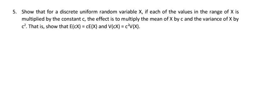 5. Show that for a discrete uniform random variable X, if each of the values in the range of X is
multiplied by the constant c, the effect is to multiply the mean of X by c and the variance of X by
c. That is, show that E(cX) = cE(X) and V(cX) = c³V(X).
