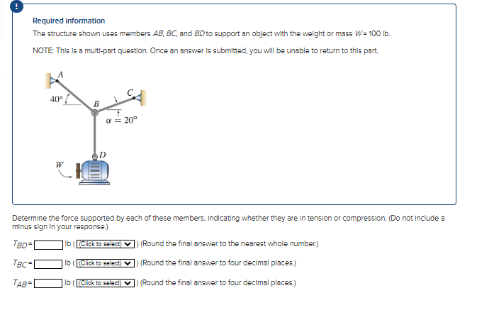 Required Information
The structure shown uses members AB, BC, and BD to support an object with the weight or mass W = 100 lb.
NOTE: This is a multi-part question. Once an answer is submitted, you will be unable to return to this part.
A
40°
B
α = 20°
D
CIED
Determine the force supported by each of these members, Indicating whether they are in tension or compression. (Do not include a
minus sign in your response.)
TBD=
lb ((Click to select) ✔
TBC=
TAB=
lb (Click to select) ✓
lb ((Click to select) ✔
(Round the final answer to the nearest whole number.)
(Round the final answer to four decimal places.)
(Round the final answer to four decimal places.)