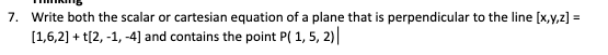 7. Write both the scalar or cartesian equation of a plane that is perpendicular to the line [x,y,z] =
[1,6,2] + t[2,-1,-4] and contains the point P( 1, 5, 2)|