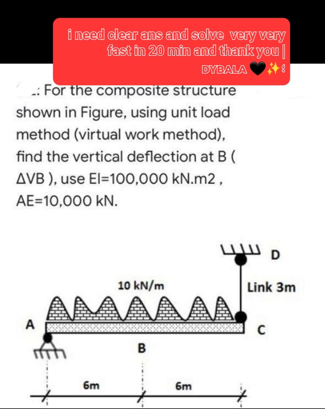 i need clear ans and solve very very
fast in 20 min and thank you
DYBALA
.: For the composite structure
shown in Figure, using unit load
method (virtual work method),
find the vertical deflection at B (
AVB), use El=100,000 kN.m2,
AE 10,000 kN.
A
10 kN/m
AAAAAAA
6m
B
6m
D
Link 3m
C