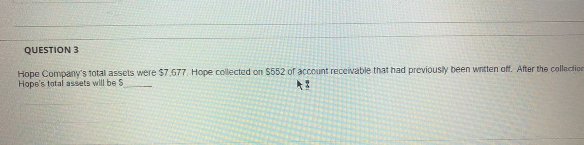 QUESTION 3
Hope Company's total assets were $7,677. Hope collected on $552 of account receivable that had previously been written off. After the collection
Hope's total assets will be S
