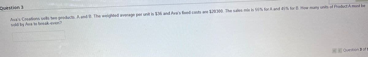 Question 3
Ava's Creations sells two products. A and B. The weighted average per unit is $36 and Ava's fixed costs are $20300. The sales mix is 55% for A and 45% for B. How many units of Product A must be
sold by Ava to break-even?
<<< Question 3 of 9