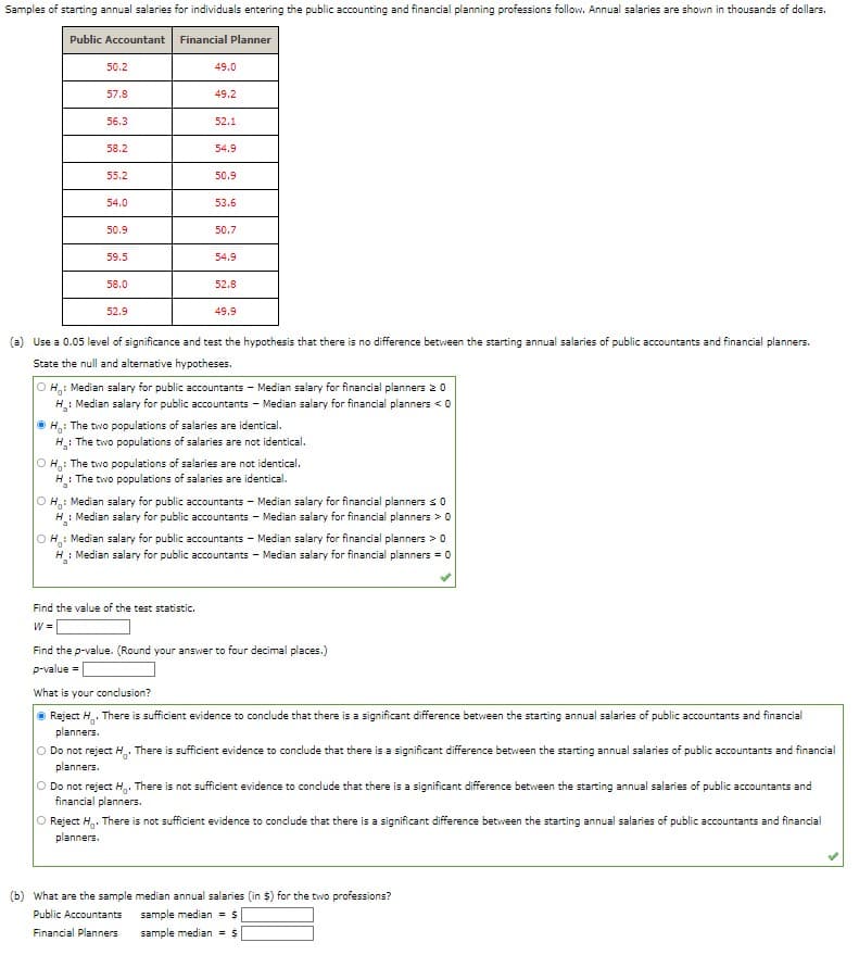 ### Analysis of Starting Annual Salaries: Public Accounting vs. Financial Planning

#### Introduction
This study examines the starting annual salaries for individuals entering the public accounting and financial planning professions. The salaries are presented in thousands of dollars.

#### Table of Sample Salaries

| Public Accountant | Financial Planner |
|-------------------|-------------------|
| 50.2              | 49.0              |
| 57.8              | 49.2              |
| 56.3              | 52.1              |
| 58.2              | 54.9              |
| 55.4              | 54.2              |
| 54.0              | 50.1              |
| 50.9              | 50.0              |
| 59.5              | 52.9              |
| 52.9              | 49.9              |

#### Hypothesis Testing
##### (a) Using a 0.05 level of significance to test the hypothesis

###### Null and Alternative Hypotheses
1. \(H_0 :\) The two populations of salaries are identical.
2. \(H_1 :\) The two populations of salaries are not identical.

\[
 H_0 : \text{Median salary for public accountants} = \text{Median salary for financial planners}
\]
\[
 H_1 : \text{Median salary for public accountants} \neq \text{Median salary for financial planners}
\]

###### Calculation Steps
1. **Test Statistic**
   - Find the value of the test statistic \( W \): **(this value will need to be calculated)**
   
2. **p-value**
   - Find the p-value (rounded to four decimal places): **(this value will need to be calculated)**

###### Conclusion
- **Reject \(H_0\)**: There is sufficient evidence to conclude that there is a significant difference between the starting annual salaries of public accountants and financial planners.

##### (b) Sample Median Annual Salaries
1. **Public Accountants**
   - Sample median = **(this value will need to be calculated)**
2. **Financial Planners**
   - Sample median = **(this value will need to be calculated)**

By providing clear hypotheses and methodology, anyone can reproduce this test and reach the same conclusion based on their calculated values for the test statistic and p-value.