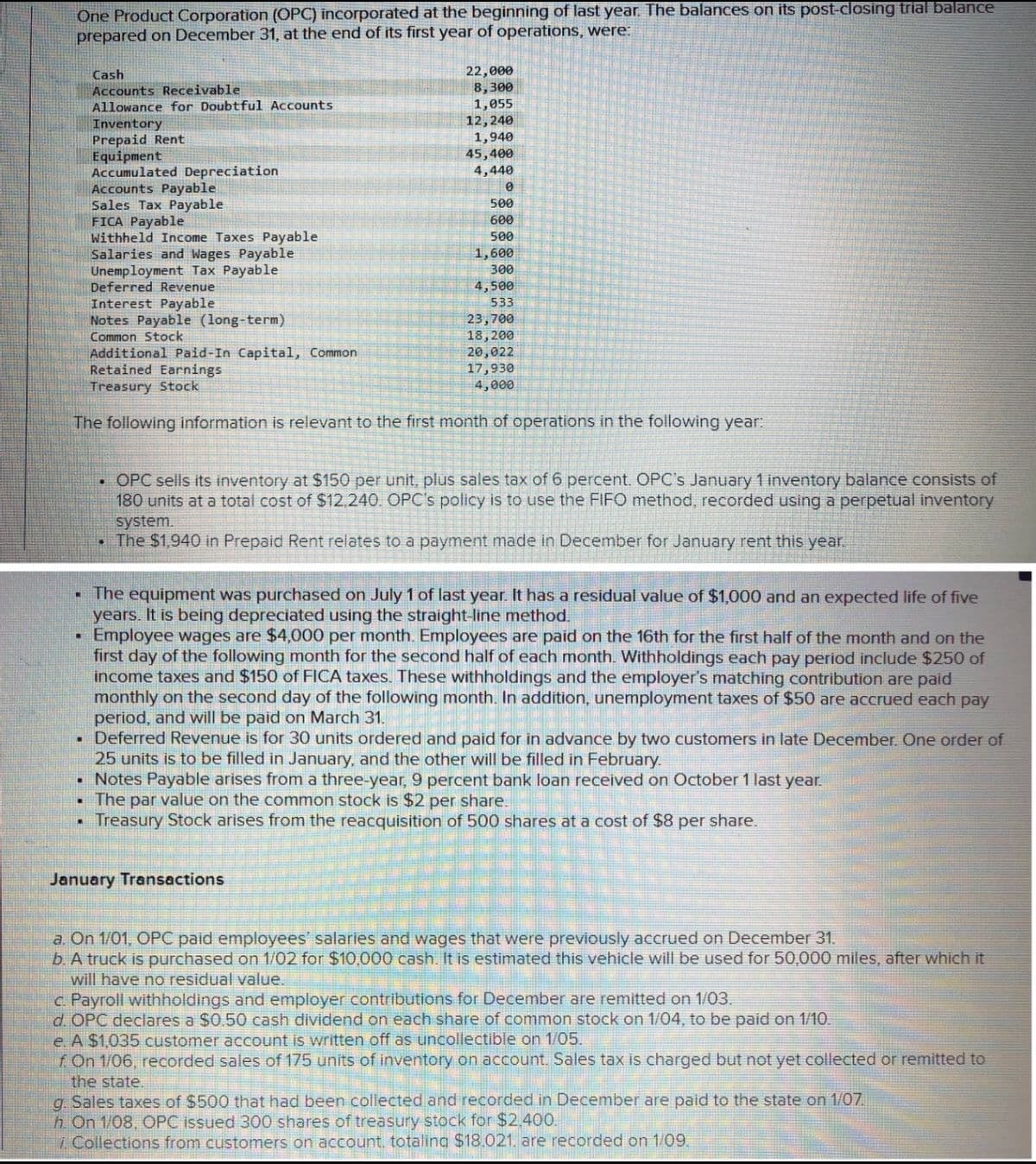 One Product Corporation (OPC) incorporated at the beginning of last year. The balances on its post-closing trial balance
prepared on December 31, at the end of its first year of operations, were:
22,000
8,300
1,055
12,240
1,940
45,400
4,440
Cash
Accounts Receivable
Allowance for Doubtful Accounts
Inventory
Prepaid Rent
Equipment
Accumulated Depreciation
Accounts Payable
Sales Tax Payable
FICA Payable
Withheld Income Taxes Payable
Salaries and Wages Payable
Unemployment Tax Payable
Deferred Revenue
Interest Payable
Notes Payable (long-term)
500
600
500
1,600
300
4,500
533
23,700
18, 200
20,022
17,930
4,000
Common Stock
Additional Paid-In Capital, Common
Retained Earnings
Treasury Stock
The following information is relevant to the first month of operations in the following year:
• OPC sells its inventory at $150 per unit, plus sales tax of 6 percent. OPC's January 1 inventory balance consists of
180 units at a total cost of $12.240. OPC's policy is to use the FIFO method, recorded using a perpetual inventory
system.
• The $1,940 in Prepaid Rent relates to a payment made in December for January rent this year.
• The equipment was purchased on July 1 of last year. It has a residual value of $1,000 and an expected life of five
years. It is being depreciated using the straight-line method.
Employee wages are $4,000 per month. Employees are paid on the 16th for the first half of the month and on the
first day of the following month for the second half of each month. Withholdings each pay period include $250 of
income taxes and $150 of FICA taxes. These withholdings and the employer's matching contribution are paid
monthly on the second day of the following month. In addition, unemployment taxes of $50 are accrued each pay
period, and will be paid on March 31.
Deferred Revenue is for 30 units ordered and paid for in advance by two customers in late December. One order of
25 units is to be filled in January, and the other will be filled in February.
Notes Payable arises from a three-year, 9 percent bank loan received on October 1 last year.
The par value on the common stock is $2 per share.
Treasury Stock arises from the reacquisition of 500 shares at a cost of $8 per share.
January Transactions
a. On 1/01, OPC paid employees' salaries and wages that were previously accrued on December 31.
b A truck is purchased on 1/02 for $10,000 cash. It is estimated this vehicle will be used for 50,000 miles, after which it
will have no residual value.
c Payroll withholdings and employer contributions for December are remitted on 1/03.
d. OPC declares a $0.50 cash dividend on each share of common stock on 1/04, to be paid on 1/10.
e. A $1,035 customer account is written off as uncollectible on 1/05.
f On 1/06, recorded sales of 175 units of inventory on account. Sales tax is charged but not yet collected or remitted to
the state.
g. Sales taxes of $500 that had been collected and recorded in December are paid to the state on 1/07.
h On 1/08, OPC issued 300 shares of treasury stock for $2.400.
i Collections from customers on account, totaling $18.021. are recorded on 1/09.
