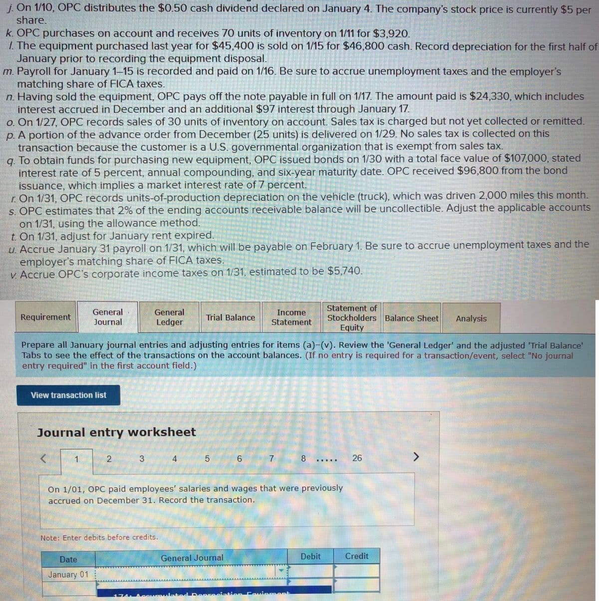 j. On 1/10, OPC distributes the $0.50 cash dividend declared on January 4. The company's stock price is currently $5 per
share.
k. OPC purchases on account and receives 70 units of inventory on 1/11 for $3,920.
I The equipment purchased last year for $45,400 is sold on 1/15 for $46,800 cash. Record depreciation for the first half of
January prior to recording the equipment disposal.
m. Payroll for January 1-15 is recorded and paid on 1/16. Be sure to accrue unemployment taxes and the employer's
matching share of FICA taxes.
n. Having sold the equipment, OPC pays off the note payable in full on 1/17. The amount paid is $24,330, which includes
interest accrued in December and an additional $97 interest through January 17.
o. On 1/27, OPC records sales of 30 units of inventory on account. Sales tax is charged but not yet collected or remitted.
p. A portion of the advance order from December (25 units) is delivered on 1/29. No sales tax is collected on this
transaction because the customer is a U.S. governmental organization that is exempt from sales tax.
q. To obtain funds for purchasing new equipment, OPC issued bonds on 1/30 with a total face value of $107,000, stated
interest rate of 5 percent, annual compounding, and six-year maturity date. OPC received $96,800 from the bond
issuance, which implies a market interest rate of 7 percent.
r. On 1/31, OPC records units-of-production depreciation on the vehicle (truck), which was driven 2,000 miles this month.
s. OPC estimates that 2% of the ending accounts receivable balance will be uncollectible. Adjust the applicable accounts
on 1/31, using the allowance method.
t. On 1/31, adjust for January rent expired.
u. Accrue January 31 payroll on 1/31, which will be payable on February 1. Be sure to accrue unemployment taxes and the
employer's matching share of FICA taxes.
V. Accrue OPC's corporate income taxes on 1/31, estimated to be $5,740.
General
Journal
Statement of
Stockholders Balance Sheet
Equity
General
Income
Requirement
Trial Balance
Analysis
Ledger
Statement
Prepare all January journal entries and adjusting entries for items (a)-(v). Review the 'General Ledger' and the adjusted 'Trial Balance'
Tabs to see the effect of the transactions on the account balances. (If no entry is required for a transaction/event, select "No journal
entry required" in the first account field.)
View transaction list
Journal entry worksheet
2
3
4
7
8 .....
26
<>
On 1/01, OPC paid employees' salaries and wages that were previously
accrued on December 31. Record the transaction.
Note: Enter debits before credits.
Date
General Journal
Debit
Credit
January 01
ment
