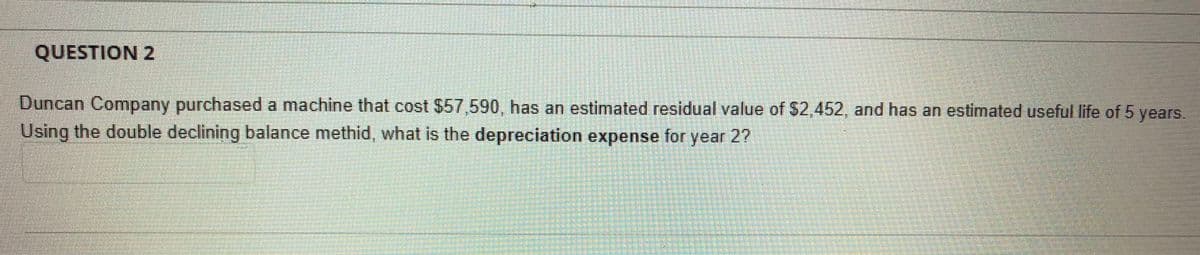 QUESTION 2
Duncan Company purchased a machine that cost $57,590, has an estimated residual value of $2,452, and has an estimated useful life of 5 years.
Using the double declining balance methid, what is the depreciation expense for year 2?
