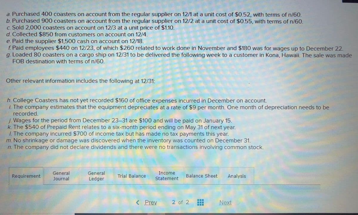 a. Purchased 400 coasters on account from the regular supplier on 12/1 at a unit cost of $0.52, with terms of n/60.
b. Purchased 900 coasters on account from the regular supplier on 12/2 at a unit cost of $0.55, with terms of n/60.
c. Sold 2,000 coasters on account on 12/3 at a unit price of $1.10.
d. Collected $850 from customers on account on 12/4.
e Paid the supplier $1,500 cash on account on 12/18.
f. Paid employees $440 on 12/23, of which $260 related to work done in November and $180 was for wages up to December 22.
g. Loaded 80 coasters on a cargo ship on 12/31 to be delivered the following week to a customer in Kona, Hawaii. The sale was made
FOB destination with terms of n/60.
Other relevant information includes the following at 12/31:
h. College Coasters has not yet recorded $160 of office expenses incurred in December on account.
i The company estimates that the equipment depreciates at a rate of $9 per month. One month of depreciation needs to be
recorded.
j. Wages for the period from December 23-31 are $100 and will be paid on January 15.
k. The $540 of Prepaid Rent relates to a six-month period ending on May 31 of next year.
1. The company incurred $700 of income tax but has made no tax payments this year.
m. No shrinkage or damage was discovered when the inventory was counted on December 31.
n The company did not declare dividends and there were no transactions involving common stock.
Income
Requirement
General
Journal
General
Ledger
Trial Balance
Balance Sheet
Analysis
Statement
< Prev
2 of 2
Next
