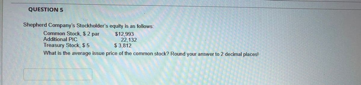 QUESTION 5
Shepherd Company's Stockholder's equity is as follows:
Common Stock, $ 2 par
Additional PlC
Treasury Stock, $ 5
$12,993
22,132
$ 3,812
What is the average issue price of the common stock? Round your answer to 2 decimal places!
