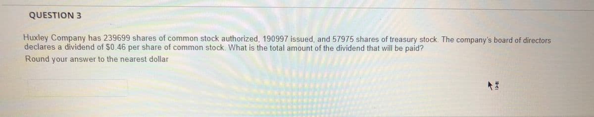 QUESTION 3
Huxley Company has 239699 shares of common stock authorized, 190997 issued, and 57975 shares of treasury stock. The company's board of directors
declares a dividend of $0.46 per share of common stock. What is the total amount of the dividend that will be paid?
Round your answer to the nearest dollar
