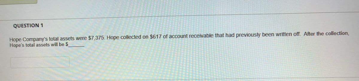 QUESTION 1
Hope Company's total assets were $7,375. Hope collected on $617 of account receivable that had previously been written off. After the collection,
Hope's total assets will be $
