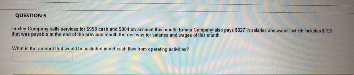 QUESTION 5
Huxley Company sells services for $998 cash and $804 on account this month. Emma Company also pays $327 in salaries and wages, which includes $195
that was payable at the end of the previous month the rest was for salaries and wages of this month.
What is the amount that would be included in net cash flow from operating activities?
