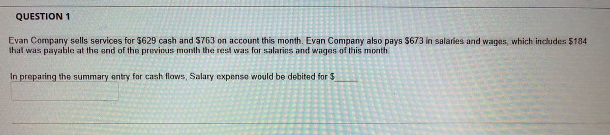 QUESTION 1
Evan Company sells services for $629 cash and S763 on account this month, Evan Company also pays $673 in salaries and wages, which includes $184
that was payable at the end of the previous month the rest was for salaries and wages of this month.
In preparing the summary entry for cash flows, Salary expense would be debited for S
