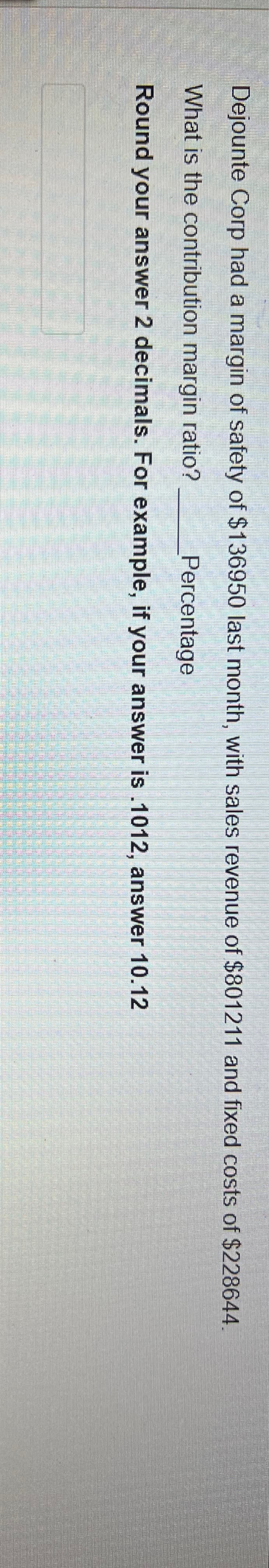 Dejounte Corp had a margin of safety of $136950 last month, with sales revenue of $801211 and fixed costs of $228644.
What is the contribution margin ratio?
Percentage
Round your answer 2 decimals. For example, if your answer is .1012, answer 10.12